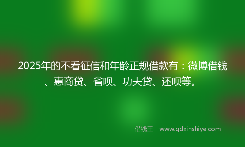 2025年的不看征信和年龄正规借款有：微博借钱、惠商贷、省呗、功夫贷、还呗等。