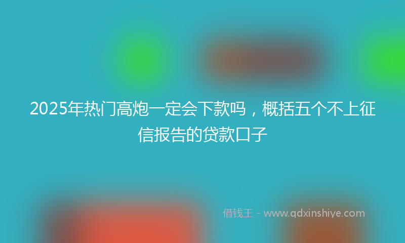 2025年热门高炮一定会下款吗，概括五个不上征信报告的贷款口子
