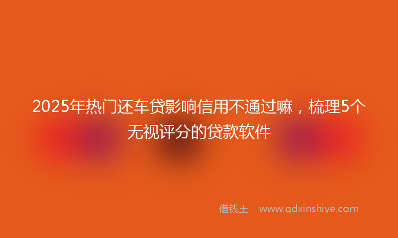 2025年热门还车贷影响信用不通过嘛，梳理5个无视评分的贷款软件