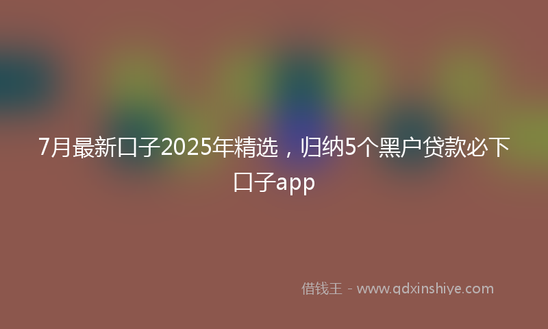 7月最新口子2025年精选，归纳5个黑户贷款必下口子app