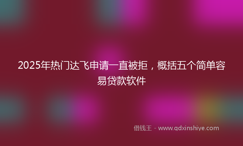 2025年热门达飞申请一直被拒，概括五个简单容易贷款软件