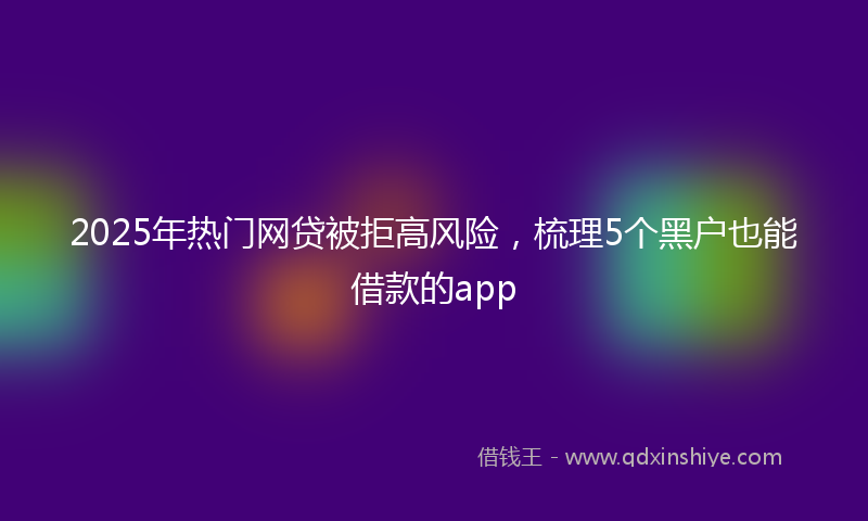 2025年热门网贷被拒高风险，梳理5个黑户也能借款的app