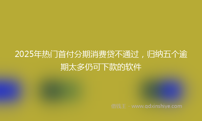 2025年热门首付分期消费贷不通过，归纳五个逾期太多仍可下款的软件