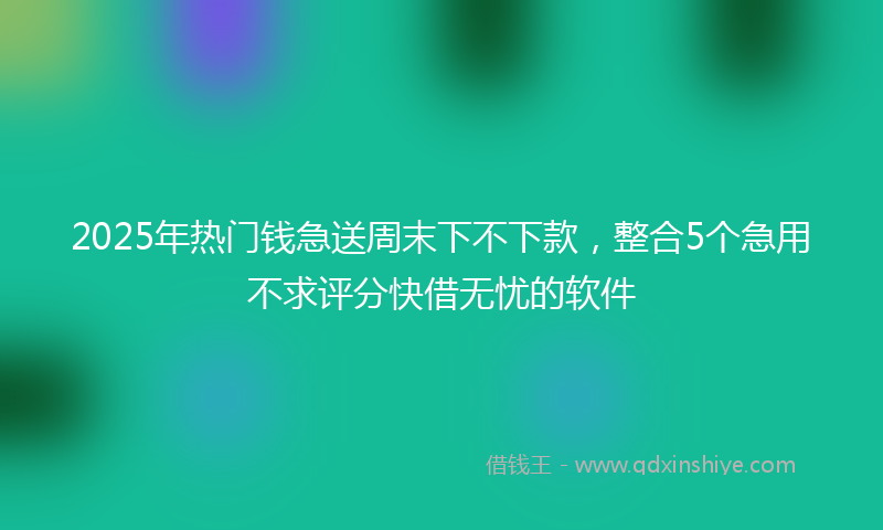 2025年热门钱急送周末下不下款，整合5个急用不求评分快借无忧的软件