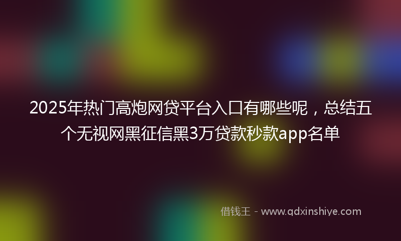 2025年热门高炮网贷平台入口有哪些呢，总结五个无视网黑征信黑3万贷款秒款app名单
