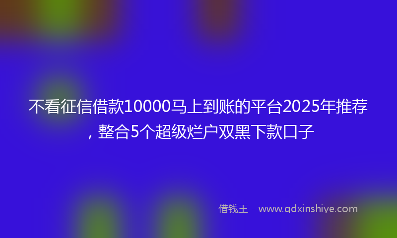 不看征信借款10000马上到账的平台2025年推荐，整合5个超级烂户双黑下款口子