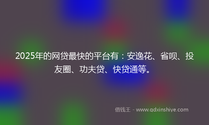 2025年的网贷最快的平台有：安逸花、省呗、投友圈、功夫贷、快贷通等。