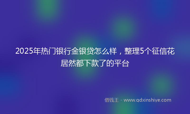 2025年热门银行金银贷怎么样，整理5个征信花居然都下款了的平台