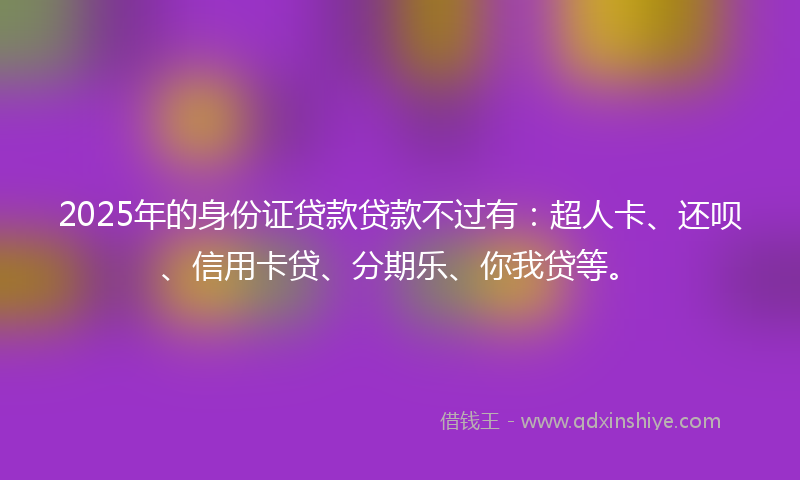 2025年的身份证贷款贷款不过有：超人卡、还呗、信用卡贷、分期乐、你我贷等。
