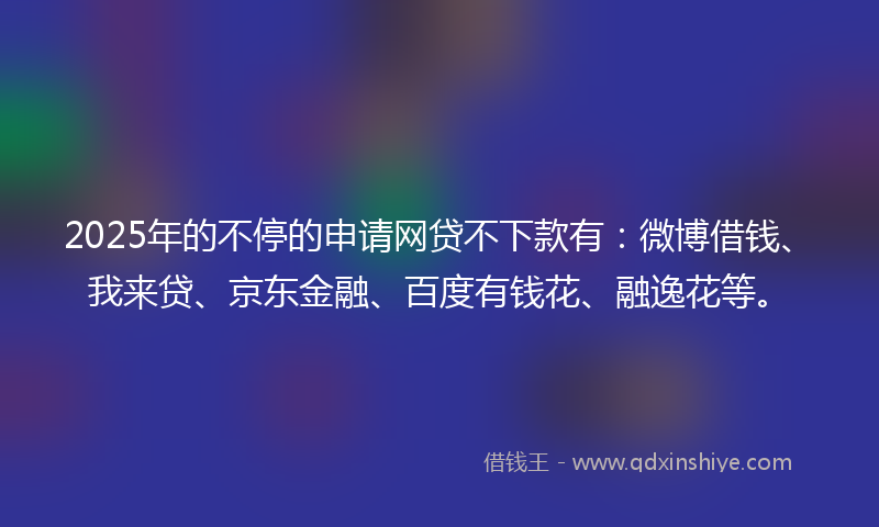 2025年的不停的申请网贷不下款有：微博借钱、我来贷、京东金融、百度有钱花、融逸花等。