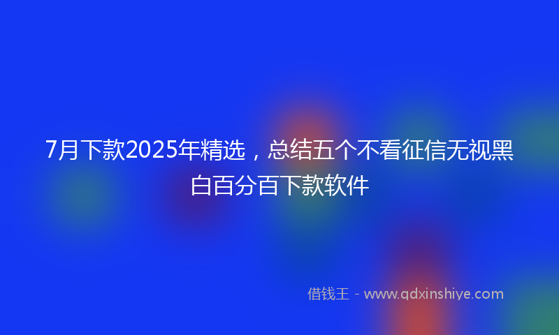 7月下款2025年精选,总结五个不看征信无视黑白百分百下款软件