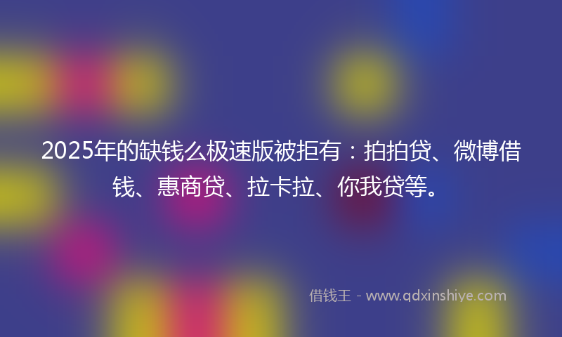 2025年的缺钱么极速版被拒有：拍拍贷、微博借钱、惠商贷、拉卡拉、你我贷等。
