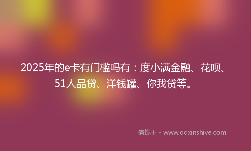 2025年的e卡有门槛吗有：度小满金融、花呗、51人品贷、洋钱罐、你我贷等。