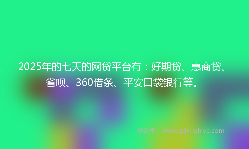 2025年的七天的网贷平台有：好期贷、惠商贷、省呗、360借条、平安口袋银行等。