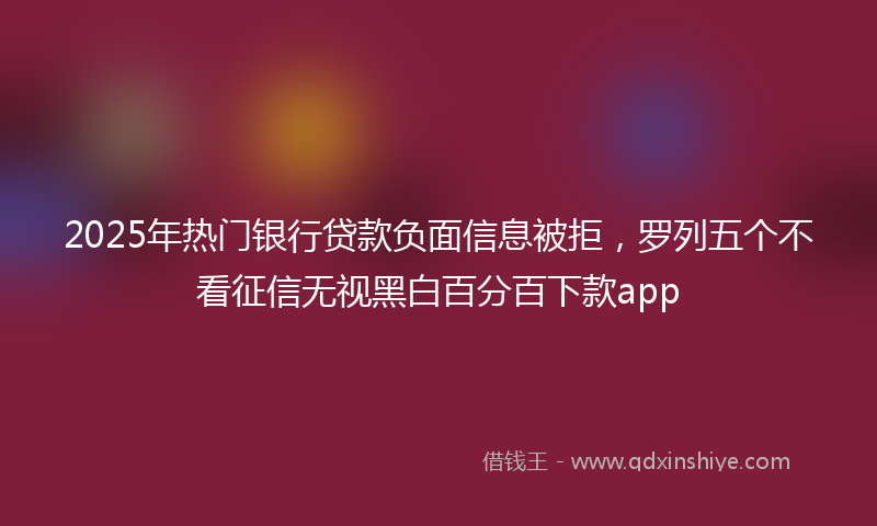 2025年热门银行贷款负面信息被拒，罗列五个不看征信无视黑白百分百下款app