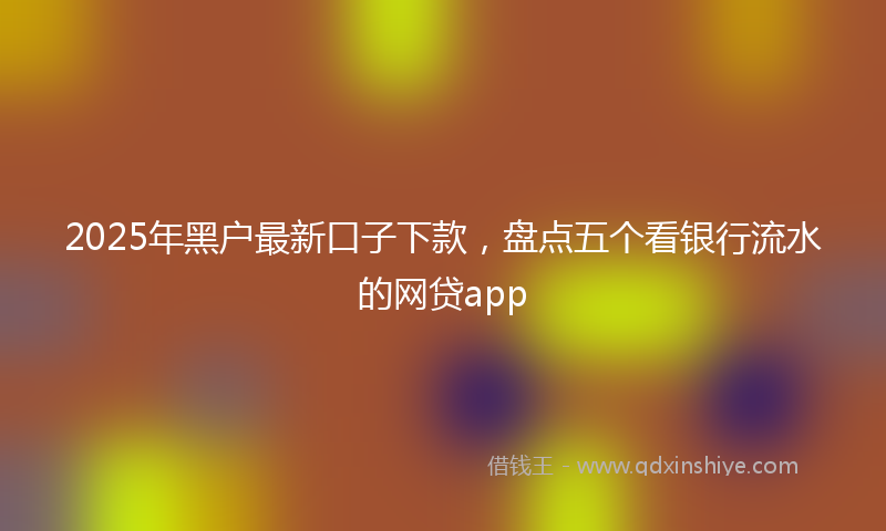 2025年黑户最新口子下款，盘点五个看银行流水的网贷app