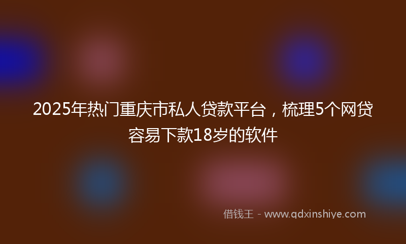 2025年热门重庆市私人贷款平台，梳理5个网贷容易下款18岁的软件
