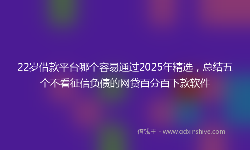 22岁借款平台哪个容易通过2025年精选，总结五个不看征信负债的网贷百分百下款软件