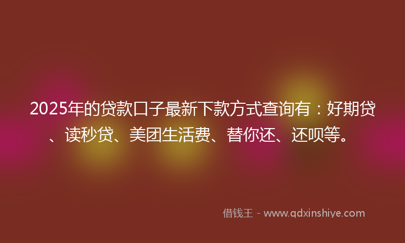 2025年的贷款口子最新下款方式查询有：好期贷、读秒贷、美团生活费、替你还、还呗等。
