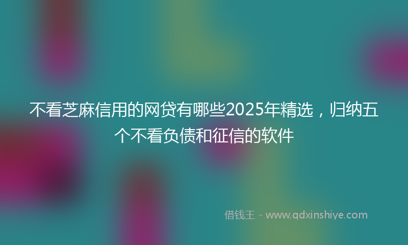 不看芝麻信用的网贷有哪些2025年精选，归纳五个不看负债和征信的软件