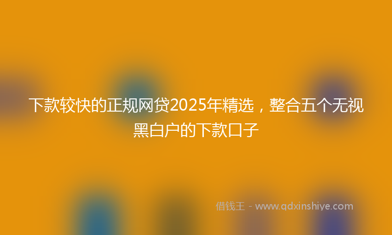 下款较快的正规网贷2025年精选，整合五个无视黑白户的下款口子