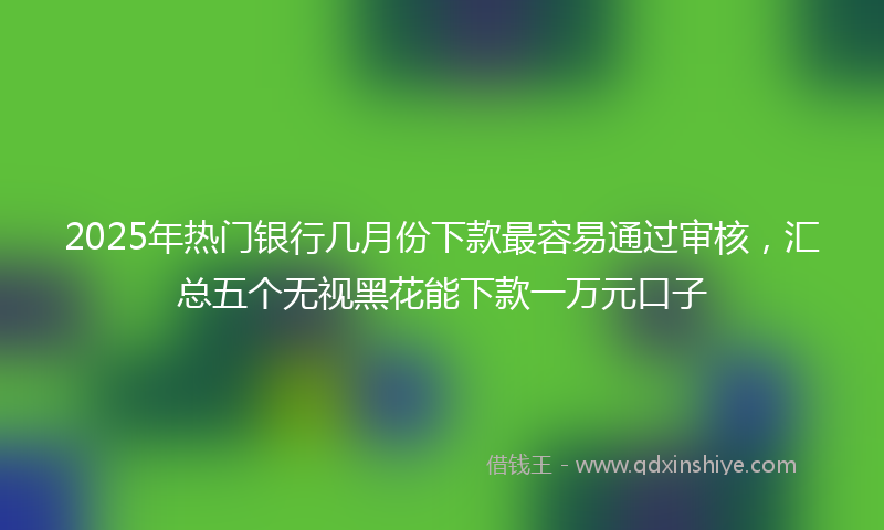 2025年热门银行几月份下款最容易通过审核，汇总五个无视黑花能下款一万元口子