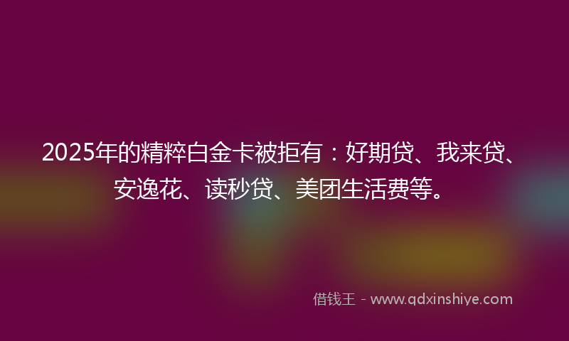 2025年的精粹白金卡被拒有：好期贷、我来贷、安逸花、读秒贷、美团生活费等。