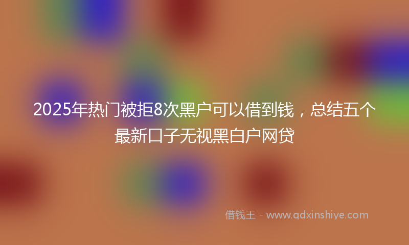 2025年热门被拒8次黑户可以借到钱，总结五个最新口子无视黑白户网贷