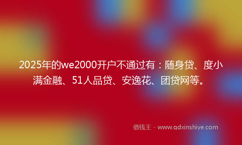2025年的we2000开户不通过有：随身贷、度小满金融、51人品贷、安逸花、团贷网等。