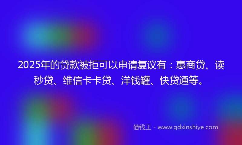 2025年的贷款被拒可以申请复议有：惠商贷、读秒贷、维信卡卡贷、洋钱罐、快贷通等。