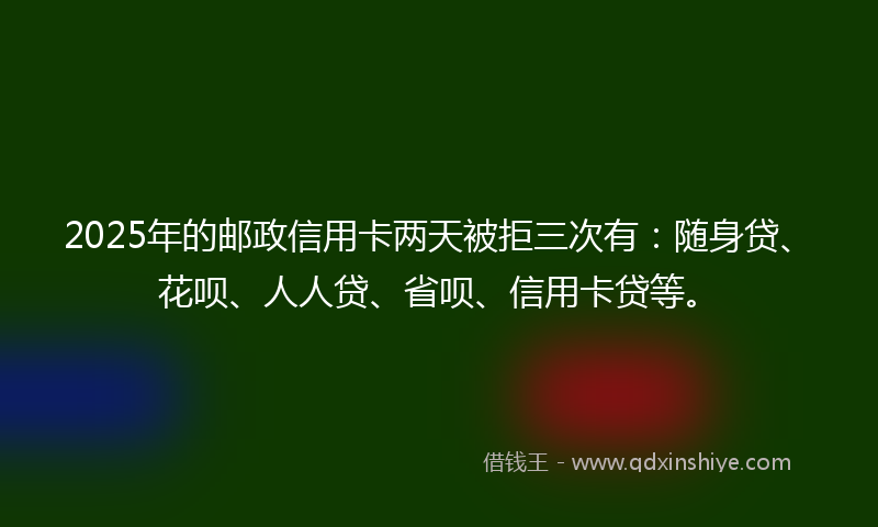 2025年的邮政信用卡两天被拒三次有：随身贷、花呗、人人贷、省呗、信用卡贷等。