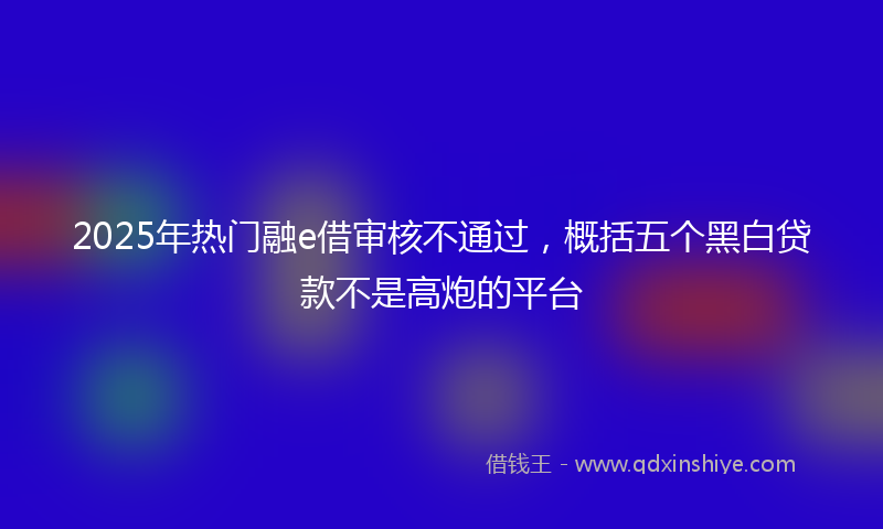 2025年热门融e借审核不通过，概括五个黑白贷款不是高炮的平台