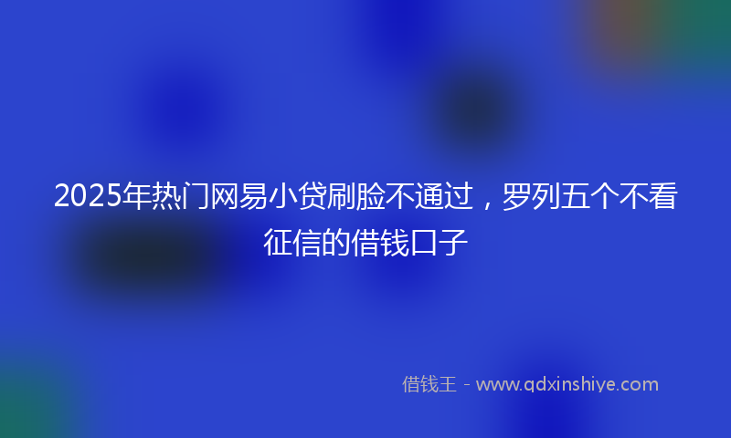 2025年热门网易小贷刷脸不通过，罗列五个不看征信的借钱口子