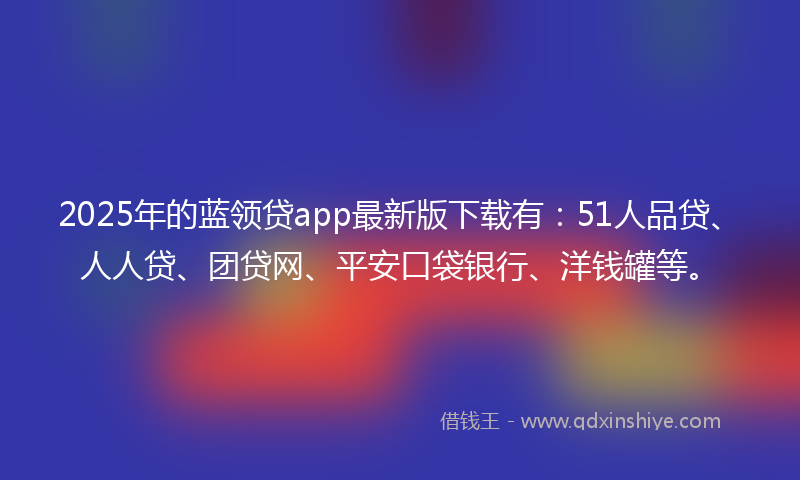 2025年的蓝领贷app最新版下载有：51人品贷、人人贷、团贷网、平安口袋银行、洋钱罐等。