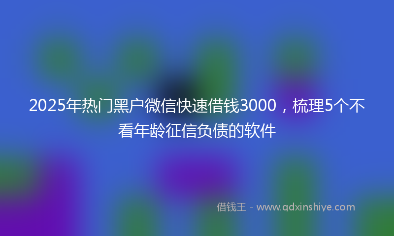 2025年热门黑户微信快速借钱3000,梳理5个不看年龄征信负债的软件