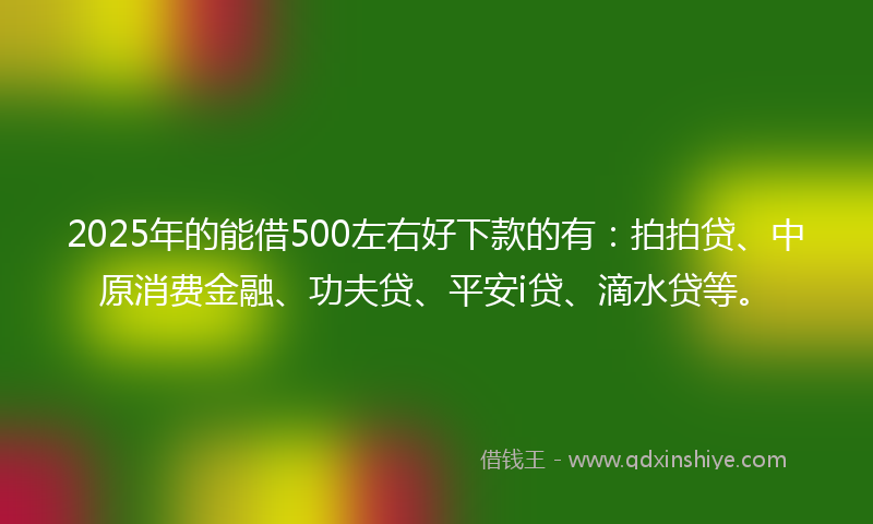 2025年的能借500左右好下款的有：拍拍贷、中原消费金融、功夫贷、平安i贷、滴水贷等。
