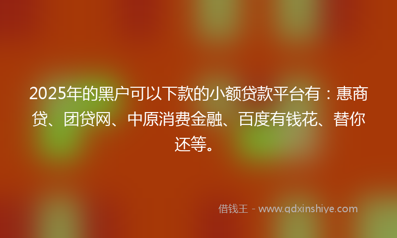 2025年的黑户可以下款的小额贷款平台有：惠商贷、团贷网、中原消费金融、百度有钱花、替你还等。