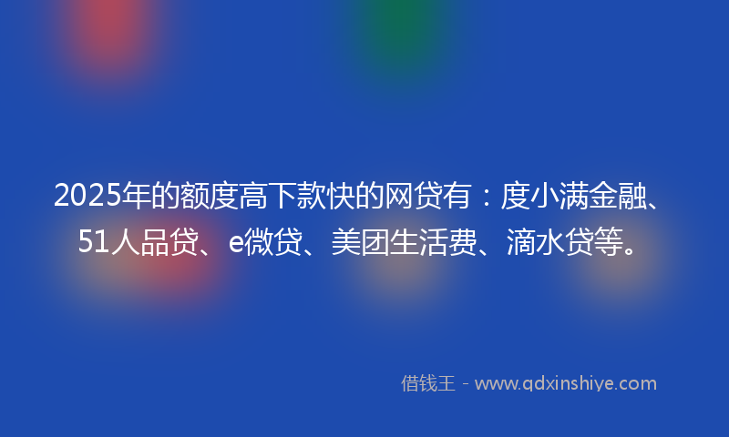 2025年的额度高下款快的网贷有：度小满金融、51人品贷、e微贷、美团生活费、滴水贷等。