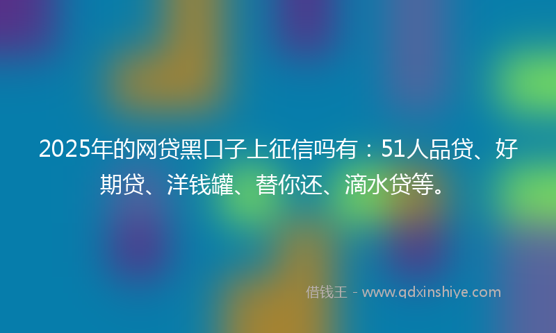 2025年的网贷黑口子上征信吗有：51人品贷、好期贷、洋钱罐、替你还、滴水贷等。