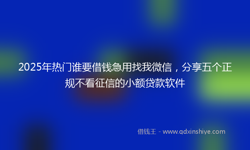 2025年热门谁要借钱急用找我微信，分享五个正规不看征信的小额贷款软件