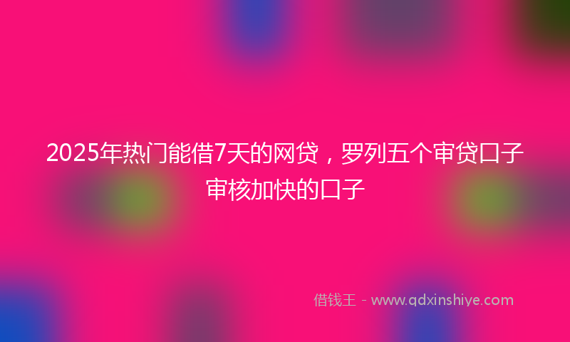 2025年热门能借7天的网贷，罗列五个审贷口子审核加快的口子
