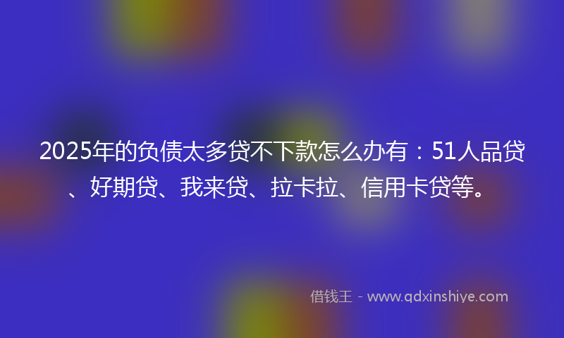 2025年的负债太多贷不下款怎么办有：51人品贷、好期贷、我来贷、拉卡拉、信用卡贷等。