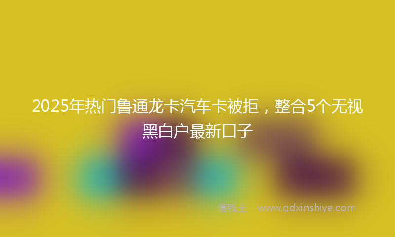 2025年热门鲁通龙卡汽车卡被拒，整合5个无视黑白户最新口子