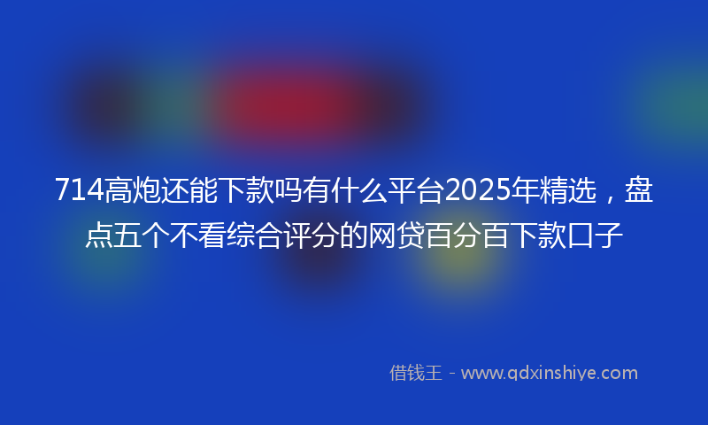 714高炮还能下款吗有什么平台2025年精选,盘点五个不看综合评分的网贷百分百下款口子