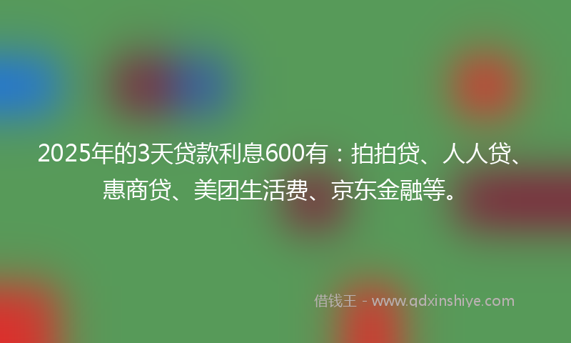 2025年的3天贷款利息600有:拍拍贷、人人贷、惠商贷、美团生活费、京东金融等。