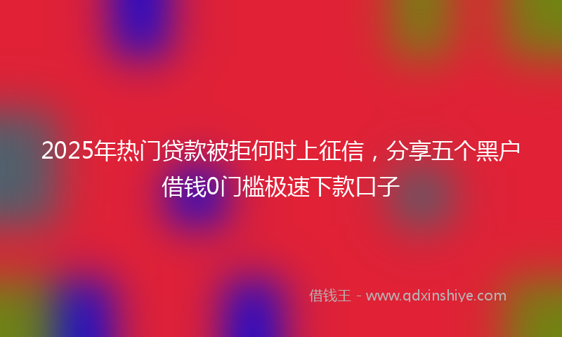 2025年热门贷款被拒何时上征信，分享五个黑户借钱0门槛极速下款口子
