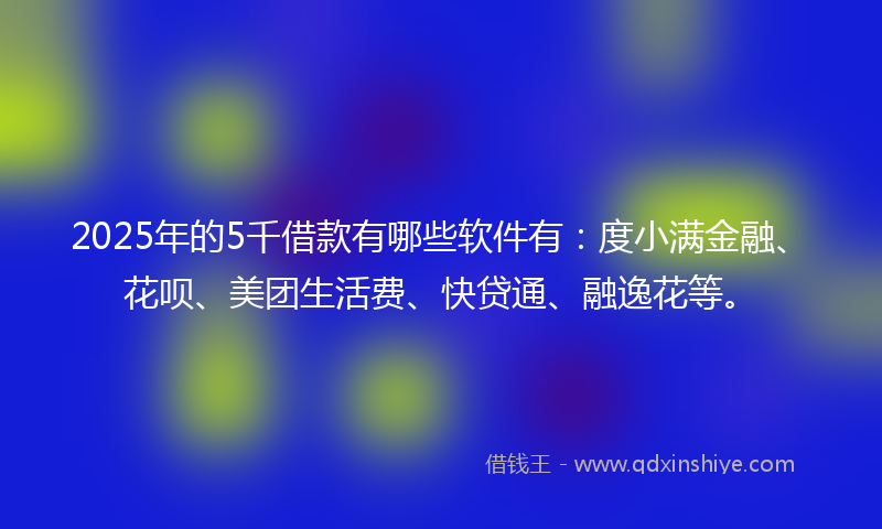 2025年的5千借款有哪些软件有：度小满金融、花呗、美团生活费、快贷通、融逸花等。