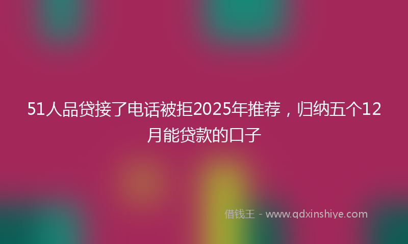 51人品贷接了电话被拒2025年推荐,归纳五个12月能贷款的口子