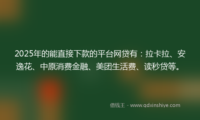 2025年的能直接下款的平台网贷有：拉卡拉、安逸花、中原消费金融、美团生活费、读秒贷等。