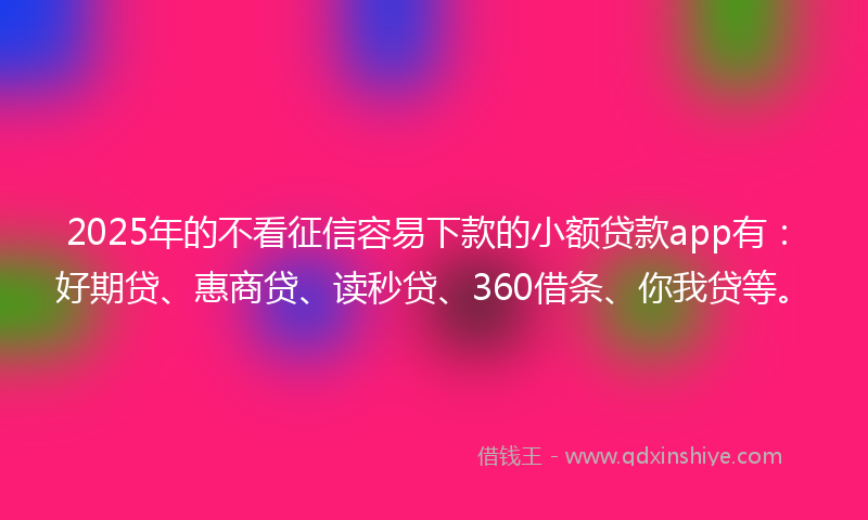 2025年的不看征信容易下款的小额贷款app有：好期贷、惠商贷、读秒贷、360借条、你我贷等。